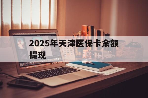冷水江最新2025年天津医保卡余额提现方法分析(最方便真实的冷水江2025年天津医保卡余额提现多少方法)