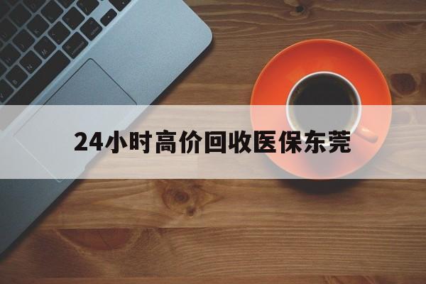 冷水江最新24小时高价回收医保东莞方法分析(最方便真实的冷水江东莞医疗收费标准方法)